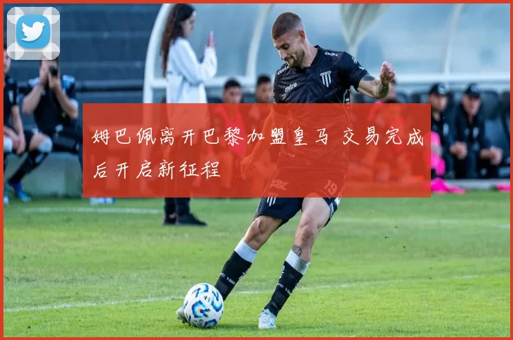 姆巴佩离开巴黎加盟皇马 交易完成后开启新征程