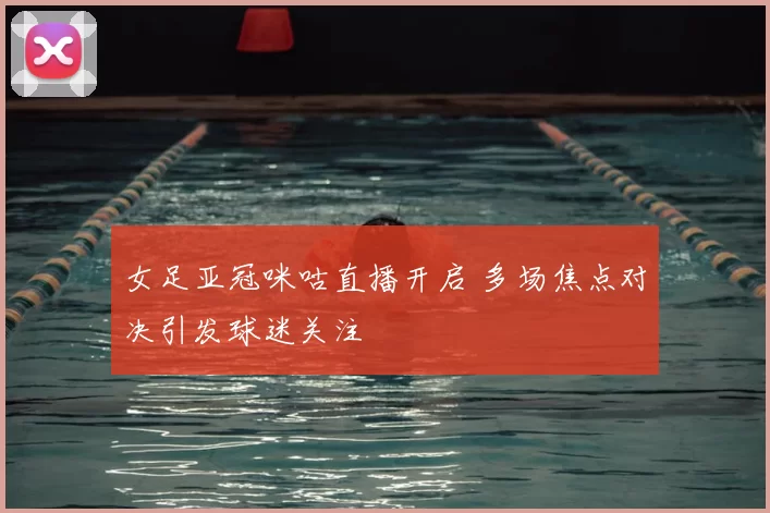 女足亚冠咪咕直播开启 多场焦点对决引发球迷关注