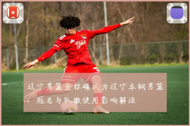 辽宁男篮全称确认为辽宁本钢男篮，冠名与队徽使用影响解读