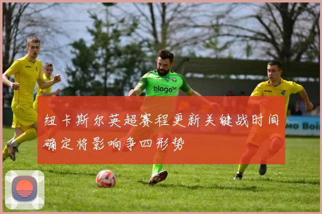 纽卡斯尔英超赛程更新关键战时间确定将影响争四形势