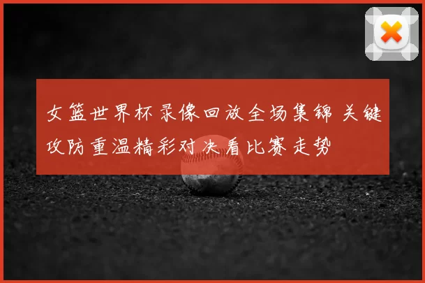 女篮世界杯录像回放全场集锦 关键攻防重温精彩对决看比赛走势