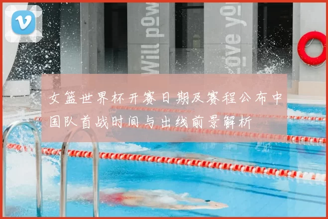 女篮世界杯开赛日期及赛程公布中国队首战时间与出线前景解析
