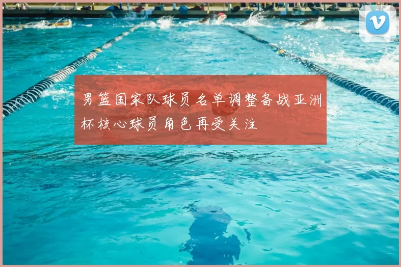 男篮国家队球员名单调整备战亚洲杯核心球员角色再受关注