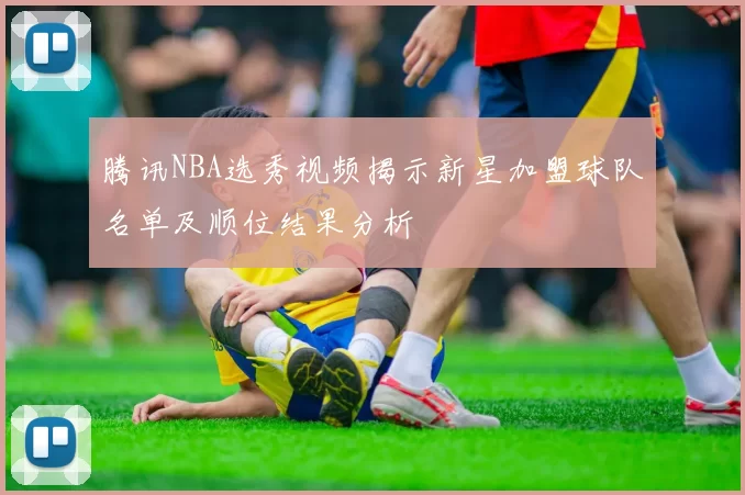 腾讯NBA选秀视频揭示新星加盟球队名单及顺位结果分析
