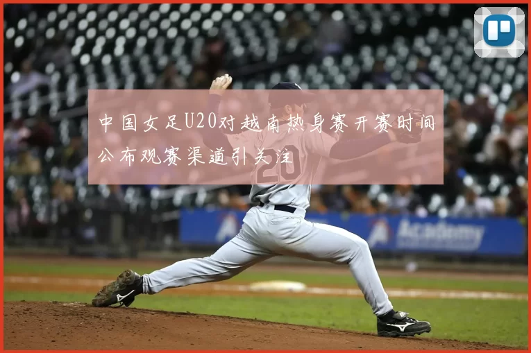 中国女足U20对越南热身赛开赛时间公布观赛渠道引关注