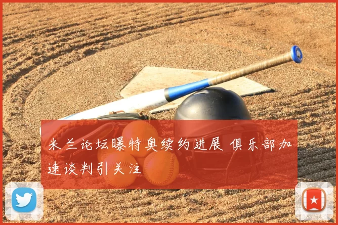 米兰论坛曝特奥续约进展 俱乐部加速谈判引关注