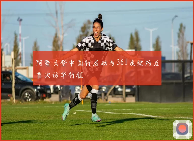 阿隆戈登中国行启动与361度续约后首次访华行程