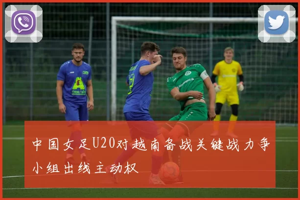 中国女足U20对越南备战关键战力争小组出线主动权