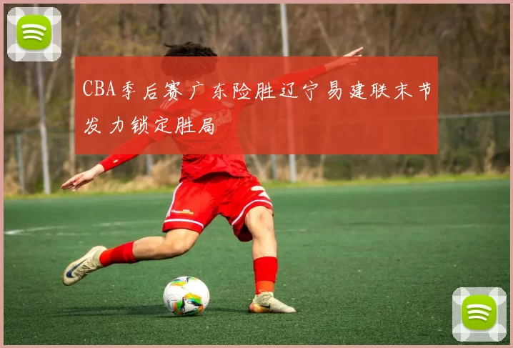 CBA季后赛广东险胜辽宁易建联末节发力锁定胜局