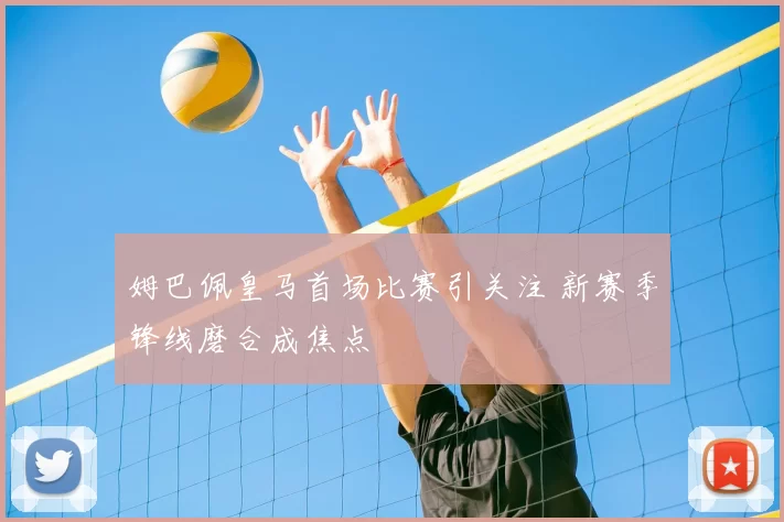 姆巴佩皇马首场比赛引关注 新赛季锋线磨合成焦点