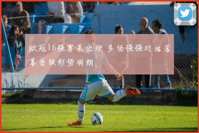 欧冠16强赛果出炉 多场强强对话落幕晋级形势明朗