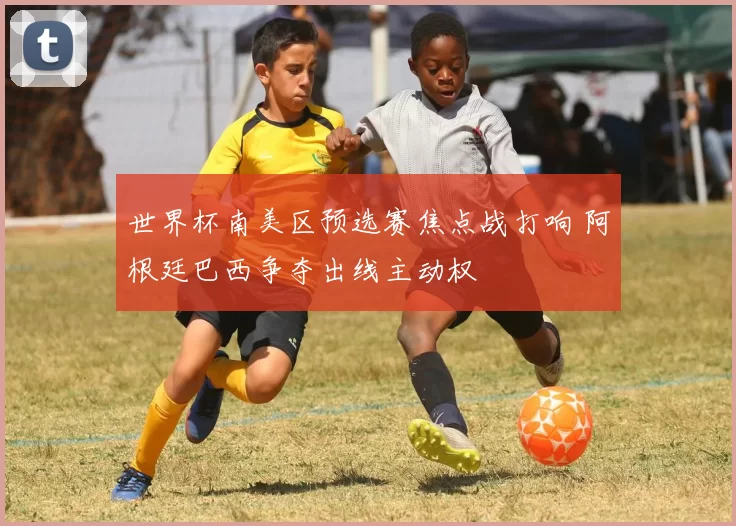 世界杯南美区预选赛焦点战打响 阿根廷巴西争夺出线主动权