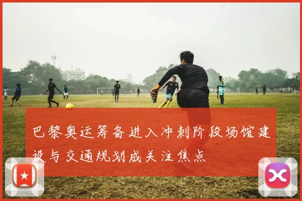 巴黎奥运筹备进入冲刺阶段场馆建设与交通规划成关注焦点