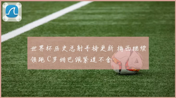 世界杯历史总射手榜更新 梅西继续领跑 C罗姆巴佩紧追不舍