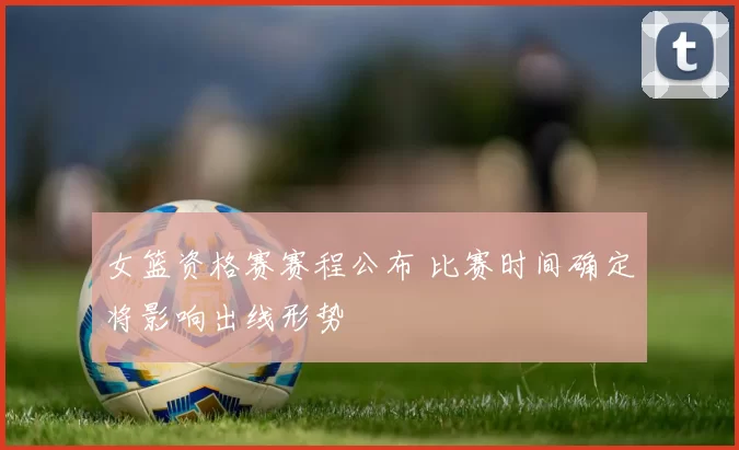 女篮资格赛赛程公布 比赛时间确定将影响出线形势