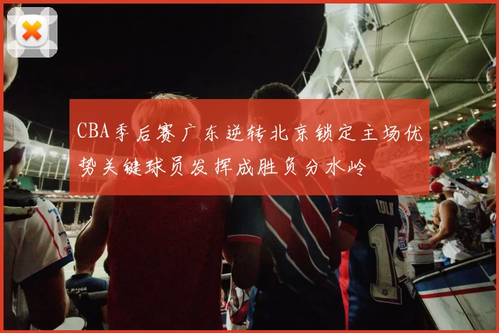 CBA季后赛广东逆转北京锁定主场优势关键球员发挥成胜负分水岭