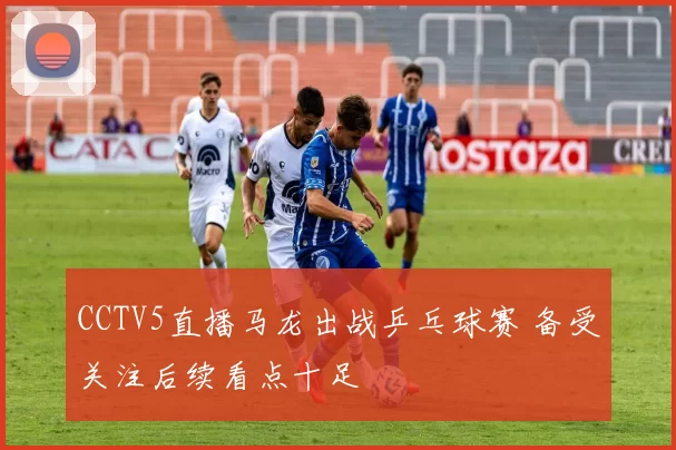 CCTV5直播马龙出战乒乓球赛 备受关注后续看点十足