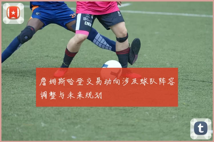 詹姆斯哈登交易动向涉及球队阵容调整与未来规划