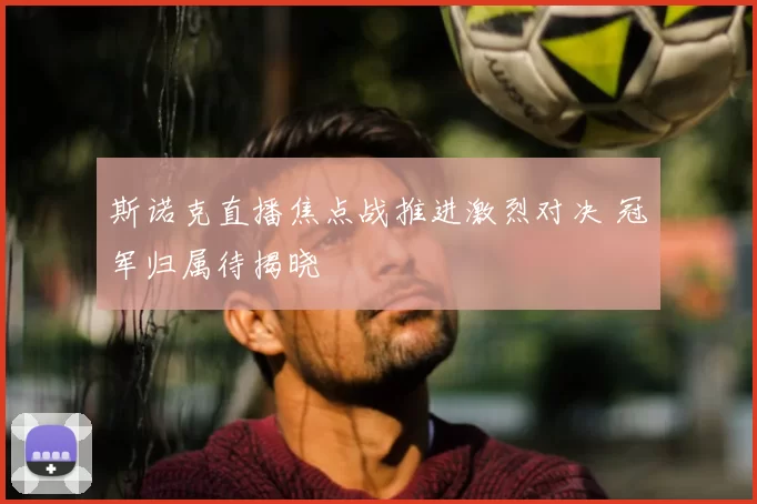 斯诺克直播焦点战推进激烈对决 冠军归属待揭晓