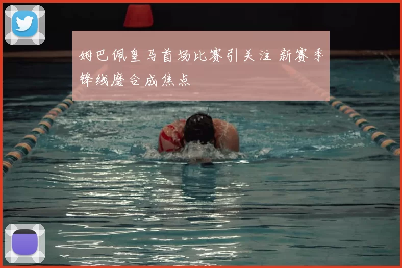 姆巴佩皇马首场比赛引关注 新赛季锋线磨合成焦点