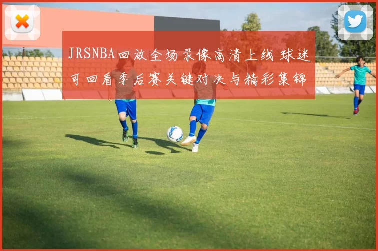 JRSNBA回放全场录像高清上线 球迷可回看季后赛关键对决与精彩集锦