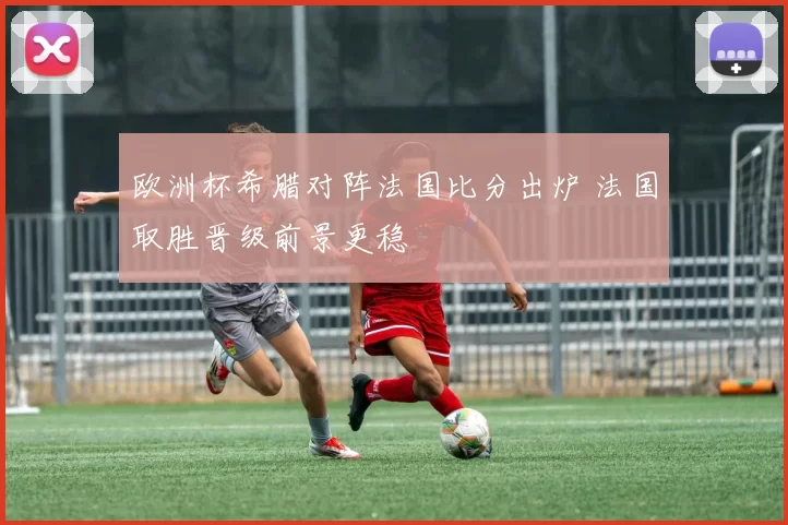 欧洲杯希腊对阵法国比分出炉 法国取胜晋级前景更稳