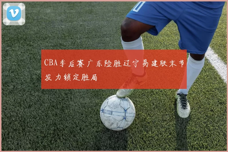 CBA季后赛广东险胜辽宁易建联末节发力锁定胜局