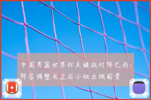 中国男篮世界杯关键战对阵巴西,阵容调整或左右小组出线前景