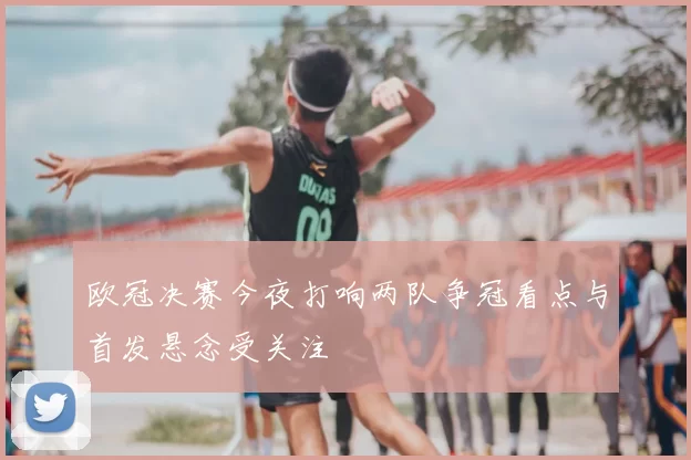 欧冠决赛今夜打响两队争冠看点与首发悬念受关注