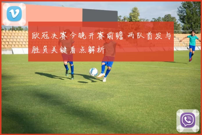 欧冠决赛今晚开赛前瞻 两队首发与胜负关键看点解析