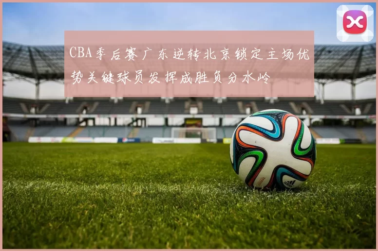 CBA季后赛广东逆转北京锁定主场优势关键球员发挥成胜负分水岭