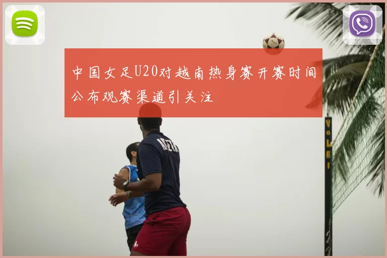 中国女足U20对越南热身赛开赛时间公布观赛渠道引关注