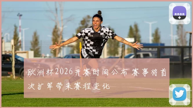 欧洲杯2026开赛时间公布 赛事将首次扩军带来赛程变化