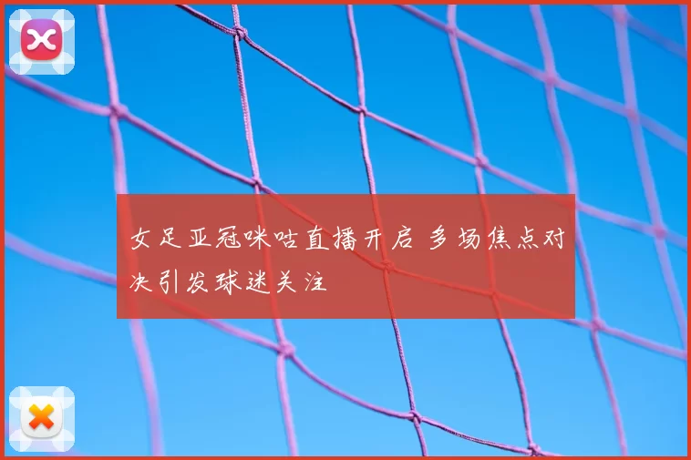 女足亚冠咪咕直播开启 多场焦点对决引发球迷关注