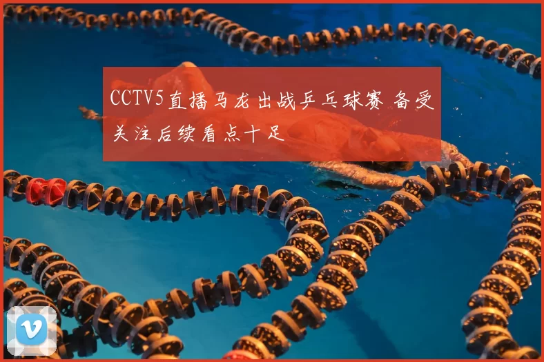 CCTV5直播马龙出战乒乓球赛 备受关注后续看点十足