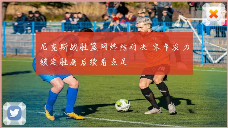 尼克斯战胜篮网终结对决 末节发力锁定胜局后续看点足