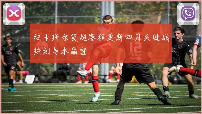 纽卡斯尔英超赛程更新四月关键战热刺与水晶宫