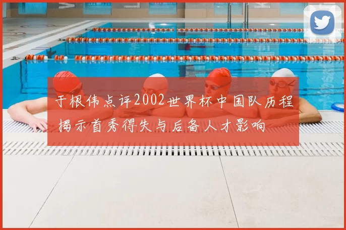 于根伟点评2002世界杯中国队历程 揭示首秀得失与后备人才影响