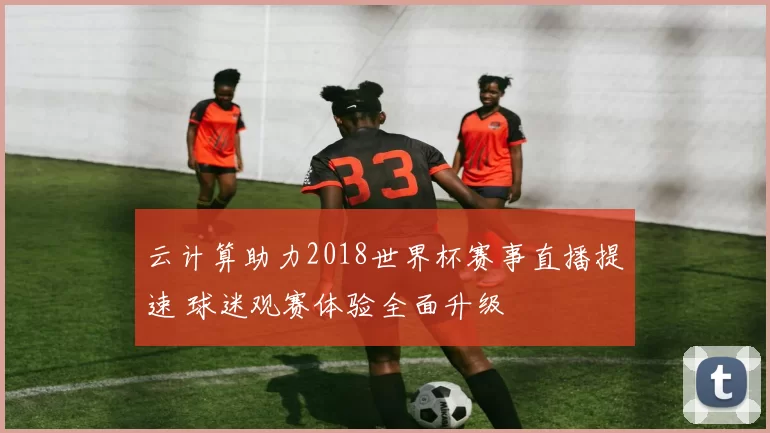 云计算助力2018世界杯赛事直播提速 球迷观赛体验全面升级