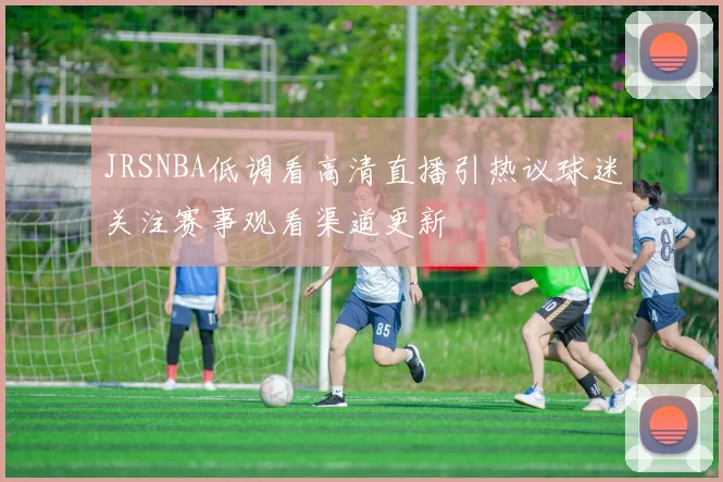 JRSNBA低调看高清直播引热议球迷关注赛事观看渠道更新