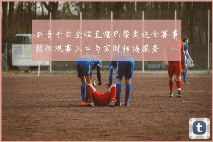 抖音平台全程直播巴黎奥运会赛事提供观赛入口与实时转播服务