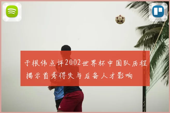 于根伟点评2002世界杯中国队历程 揭示首秀得失与后备人才影响