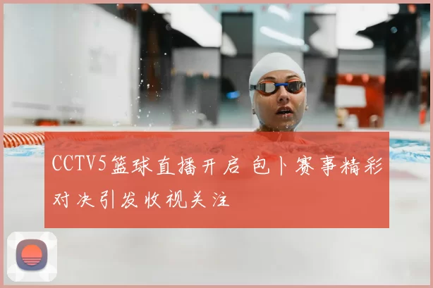 CCTV5篮球直播开启 包卜赛事精彩对决引发收视关注