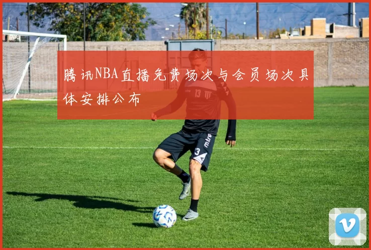 腾讯NBA直播免费场次与会员场次具体安排公布