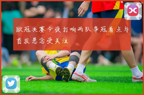 欧冠决赛今夜打响两队争冠看点与首发悬念受关注